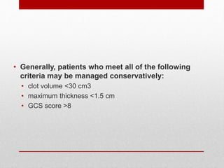 • Generally, patients who meet all of the following
criteria may be managed conservatively:
• clot volume <30 cm3
• maximum thickness <1.5 cm
• GCS score >8
 