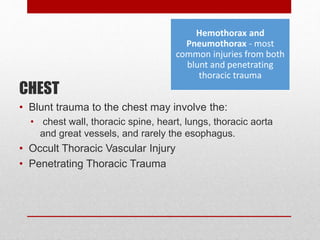CHEST
• Blunt trauma to the chest may involve the:
• chest wall, thoracic spine, heart, lungs, thoracic aorta
and great vessels, and rarely the esophagus.
• Occult Thoracic Vascular Injury
• Penetrating Thoracic Trauma
Hemothorax and
Pneumothorax - most
common injuries from both
blunt and penetrating
thoracic trauma
 