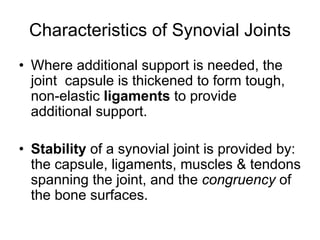 Characteristics of Synovial Joints
• Where additional support is needed, the
joint capsule is thickened to form tough,
non-elastic ligaments to provide
additional support.
• Stability of a synovial joint is provided by:
the capsule, ligaments, muscles & tendons
spanning the joint, and the congruency of
the bone surfaces.
 