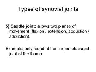 Types of synovial joints
5) Saddle joint: allows two planes of
movement (flexion / extension, abduction /
adduction).
Example: only found at the carpometacarpal
joint of the thumb.
 