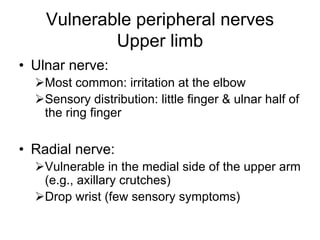 Vulnerable peripheral nerves
Upper limb
• Ulnar nerve:
¾Most common: irritation at the elbow
¾Sensory distribution: little finger & ulnar half of
the ring finger
• Radial nerve:
¾Vulnerable in the medial side of the upper arm
(e.g., axillary crutches)
¾Drop wrist (few sensory symptoms)
 