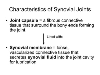 Characteristics of Synovial Joints
• Joint capsule = a fibrous connective
tissue that surround the bony ends forming
the joint
• Synovial membrane = loose,
vascularized connective tissue that
secretes synovial fluid into the joint cavity
for lubrication
Lined with:
 