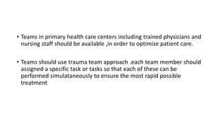 • Teams in primary health care centers including trained physicians and
nursing staff should be available ,in order to optimize patient care.
• Teams should use trauma team approach .each team member should
assigned a specific task or tasks so that each of these can be
performed simulataneously to ensure the most rapid possible
treatment
 