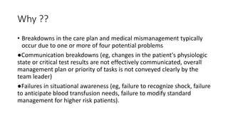 Why ??
• Breakdowns in the care plan and medical mismanagement typically
occur due to one or more of four potential problems
●Communication breakdowns (eg, changes in the patient's physiologic
state or critical test results are not effectively communicated, overall
management plan or priority of tasks is not conveyed clearly by the
team leader)
●Failures in situational awareness (eg, failure to recognize shock, failure
to anticipate blood transfusion needs, failure to modify standard
management for higher risk patients).
 