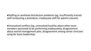 ●Staffing or workload distribution problems (eg, insufficiently trained
staff conducting a procedure, inadequate staff for patient volume)
●Unresolved conflicts (eg, unresolved hostility about other team
members perceived to be performing inadequately, disagreement
about overall management plan, disagreement among senior clinicians
vying for team leadership)
 