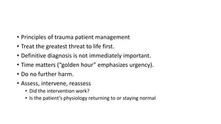 • Principles of trauma patient management
• Treat the greatest threat to life first.
• Definitive diagnosis is not immediately important.
• Time matters (“golden hour” emphasizes urgency).
• Do no further harm.
• Assess, intervene, reassess
• Did the intervention work?
• Is the patient’s physiology returning to or staying normal
 