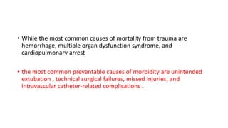 • While the most common causes of mortality from trauma are
hemorrhage, multiple organ dysfunction syndrome, and
cardiopulmonary arrest
• the most common preventable causes of morbidity are unintended
extubation , technical surgical failures, missed injuries, and
intravascular catheter-related complications .
 