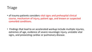 Triage
• of trauma patients considers vital signs and prehospital clinical
course, mechanism of injury, patient age, and known or suspected
comorbid conditions.
• Findings that lead to an accelerated workup include multiple injuries,
extremes of age, evidence of severe neurologic injury, unstable vital
signs, and preexisting cardiac or pulmonary disease.
 
