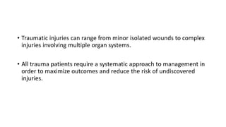 • Traumatic injuries can range from minor isolated wounds to complex
injuries involving multiple organ systems.
• All trauma patients require a systematic approach to management in
order to maximize outcomes and reduce the risk of undiscovered
injuries.
 