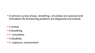 • In primary survey airway , breathing , circulation are assessed and
immediate life threatening problems are diagnosed and treated .
• A-airway
• B-breathing
• C –circulation
• D-disability
• E –exposure ,environment
 