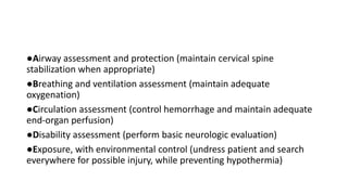 ●Airway assessment and protection (maintain cervical spine
stabilization when appropriate)
●Breathing and ventilation assessment (maintain adequate
oxygenation)
●Circulation assessment (control hemorrhage and maintain adequate
end-organ perfusion)
●Disability assessment (perform basic neurologic evaluation)
●Exposure, with environmental control (undress patient and search
everywhere for possible injury, while preventing hypothermia)
 