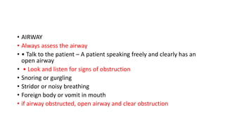 • AIRWAY
• Always assess the airway
• • Talk to the patient – A patient speaking freely and clearly has an
open airway
• • Look and listen for signs of obstruction
• Snoring or gurgling
• Stridor or noisy breathing
• Foreign body or vomit in mouth
• if airway obstructed, open airway and clear obstruction
 