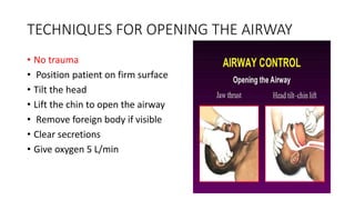TECHNIQUES FOR OPENING THE AIRWAY
• No trauma
• Position patient on firm surface
• Tilt the head
• Lift the chin to open the airway
• Remove foreign body if visible
• Clear secretions
• Give oxygen 5 L/min
 