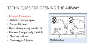 TECHNIQUES FOR OPENING THE AIRWAY
• In case of trauma •
• Stabilize cervical spine
• Do not lift head!
• Open airway using jaw thrust
• Remove foreign body if visible
• Clear secretions
• Give oxygen 5 L/min
 