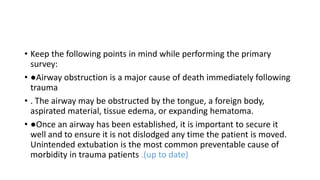 • Keep the following points in mind while performing the primary
survey:
• ●Airway obstruction is a major cause of death immediately following
trauma
• . The airway may be obstructed by the tongue, a foreign body,
aspirated material, tissue edema, or expanding hematoma.
• ●Once an airway has been established, it is important to secure it
well and to ensure it is not dislodged any time the patient is moved.
Unintended extubation is the most common preventable cause of
morbidity in trauma patients .(up to date)
 