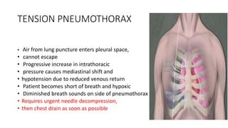 TENSION PNEUMOTHORAX
• Air from lung puncture enters pleural space,
• cannot escape
• Progressive increase in intrathoracic
• pressure causes mediastinal shift and
• hypotension due to reduced venous return
• Patient becomes short of breath and hypoxic
• Diminished breath sounds on side of pneumothorax
• Requires urgent needle decompression,
• then chest drain as soon as possible
 