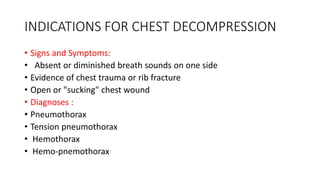 INDICATIONS FOR CHEST DECOMPRESSION
• Signs and Symptoms:
• Absent or diminished breath sounds on one side
• Evidence of chest trauma or rib fracture
• Open or "sucking" chest wound
• Diagnoses :
• Pneumothorax
• Tension pneumothorax
• Hemothorax
• Hemo-pnemothorax
 