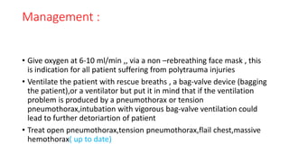 Management :
• Give oxygen at 6-10 ml/min ,, via a non –rebreathing face mask , this
is indication for all patient suffering from polytrauma injuries
• Ventilate the patient with rescue breaths , a bag-valve device (bagging
the patient),or a ventilator but put it in mind that if the ventilation
problem is produced by a pneumothorax or tension
pneumothorax,intubation with vigorous bag-valve ventilation could
lead to further detoriartion of patient
• Treat open pneumothorax,tension pneumothorax,flail chest,massive
hemothorax( up to date)
 