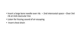 • Insert a large bore needle over rib: – 2nd intercostal space – Over 3rd
rib at mid-clavicular line
• Listen for hissing sound of air escaping
• Insert chest drain
 
