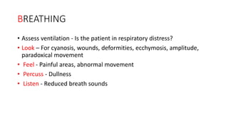 BREATHING
• Assess ventilation - Is the patient in respiratory distress?
• Look – For cyanosis, wounds, deformities, ecchymosis, amplitude,
paradoxical movement
• Feel - Painful areas, abnormal movement
• Percuss - Dullness
• Listen - Reduced breath sounds
 
