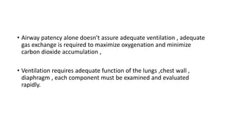 • Airway patency alone doesn't assure adequate ventilation , adequate
gas exchange is required to maximize oxygenation and minimize
carbon dioxide accumulation ,
• Ventilation requires adequate function of the lungs ,chest wall ,
diaphragm , each component must be examined and evaluated
rapidly.
 