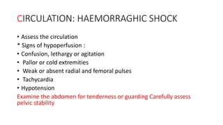 CIRCULATION: HAEMORRAGHIC SHOCK
• Assess the circulation
* Signs of hypoperfusion :
• Confusion, lethargy or agitation
• Pallor or cold extremities
• Weak or absent radial and femoral pulses
• Tachycardia
• Hypotension
Examine the abdomen for tenderness or guarding Carefully assess
pelvic stability
 
