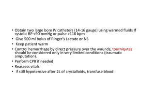 • Obtain two large bore IV catheters (14-16 gauge) using warmed fluids If
systolic BP <90 mmHg or pulse >110 bpm
• Give 500 ml bolus of Ringer’s Lactate or NS
• Keep patient warm
• Control hemorrhage by direct pressure over the wounds, tourniqutes
should be considered only in very limited conditions (traumatic
amputation).
• Perform CPR if needed
• Reassess vitals
• If still hypotensive after 2L of crystalloids, transfuse blood
 