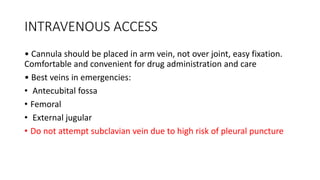 INTRAVENOUS ACCESS
• Cannula should be placed in arm vein, not over joint, easy fixation.
Comfortable and convenient for drug administration and care
• Best veins in emergencies:
• Antecubital fossa
• Femoral
• External jugular
• Do not attempt subclavian vein due to high risk of pleural puncture
 