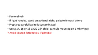 • Femoral vein
• If right handed, stand on patient’s right, palpate femoral artery
• Prep area carefully; site is contaminated
• Use a 14, 16 or 18 G (20 G in child) cannula mounted on 5 ml syringe
• Avoid injured extremities, if possible
 