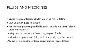 FLUIDS AND MEDICINES
• Avoid fluids containing dextrose during resuscitation
• Use Saline or Ringer's lactate
• For shocked patient: give fluids as fast as drip runs until blood
pressure responds
• May need a pressure infusion bag to push fluids
• Monitor response carefully; look at vital signs, urine output
Always give medicines intravenously during resuscitation
 