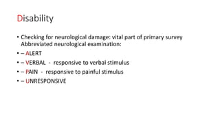 Disability
• Checking for neurological damage: vital part of primary survey
Abbreviated neurological examination:
• – ALERT
• – VERBAL - responsive to verbal stimulus
• – PAIN - responsive to painful stimulus
• – UNRESPONSIVE
 