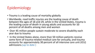 Epidemiology
• Trauma is a leading cause of mortality globally
• Worldwide, road traffic injuries are the leading cause of death
between the ages of 18 and 29, while in the United States, trauma is
the leading cause of death in young adults and accounts for 10
percent of all deaths among men and women
• Over 45 million people sustain moderate to severe disability each
year due to trauma
• In the United States alone, more than 50 million patients receive
some form of trauma-related medical care for annually, and trauma
accounts for approximately 30 percent of all intensive care unit (ICU)
admissions.(up to date )
 