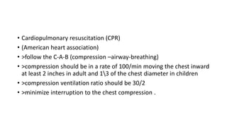 • Cardiopulmonary resuscitation (CPR)
• (American heart association)
• >follow the C-A-B (compression –airway-breathing)
• >compression should be in a rate of 100/min moving the chest inward
at least 2 inches in adult and 13 of the chest diameter in children
• >compression ventilation ratio should be 30/2
• >minimize interruption to the chest compression .
 