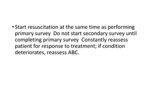 • Start resuscitation at the same time as performing
primary survey Do not start secondary survey until
completing primary survey Constantly reassess
patient for response to treatment; if condition
deteriorates, reassess ABC.
 