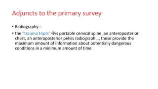 Adjuncts to the primary survey
• Radiography :
• the “trauma triple”is portable cervical spine ,an anteroposterior
chest, an anteroposterior pelvis radiograph ,,, these provide the
maximum amount of information about potentially dangerous
conditions in a minimum amount of time
 