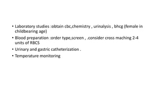 • Laboratory studies :obtain cbc,chemistry , urinalysis , bhcg (female in
childbearing age)
• Blood preparation :order type,screen , .consider cross maching 2-4
units of RBCS
• Urinary and gastric catheterization .
• Temperature monitoring
 