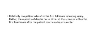 • Relatively few patients die after the first 24 hours following injury.
Rather, the majority of deaths occur either at the scene or within the
first four hours after the patient reaches a trauma center
 