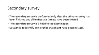 Secondary survey
• The secondary survey is performed only after the primary survey has
been finished and all immediate threats have been treated
• The secondary survey is a head to toe examination
• Dessigned to identify any injuries that might have been missed .
 