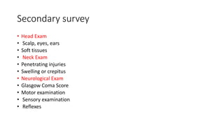Secondary survey
• Head Exam
• Scalp, eyes, ears
• Soft tissues
• Neck Exam
• Penetrating injuries
• Swelling or crepitus
• Neurological Exam
• Glasgow Coma Score
• Motor examination
• Sensory examination
• Reflexes
 