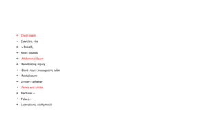 • Chest exam
• Clavicles, ribs
• – Breath,
• heart sounds
• Abdominal Exam
• Penetrating injury
• Blunt injury: nasogastric tube
• Rectal exam
• Urinary catheter
• Pelvis and Limbs
• fractures –
• Pulses –
• Lacerations, ecchymosis
 
