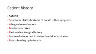 Patient history
• SAMPLE
• Symptoms –PAIN,shortness of breath ,other symptoms
• Allergies to medications
• Medications taken
• Past medical /surgical history
• Last meal –important to determine risk of aspiration
• Events Leading up to trauma
 