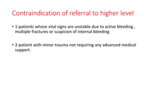 Contraindication of referral to higher level
• 1-patients whose vital signs are unstable due to active bleeding ,
multiple fractures or suspicion of internal bleeding
• 2-patient with minor trauma not requiring any advanced medical
support.
 