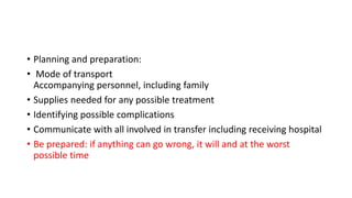 • Planning and preparation:
• Mode of transport
Accompanying personnel, including family
• Supplies needed for any possible treatment
• Identifying possible complications
• Communicate with all involved in transfer including receiving hospital
• Be prepared: if anything can go wrong, it will and at the worst
possible time
 