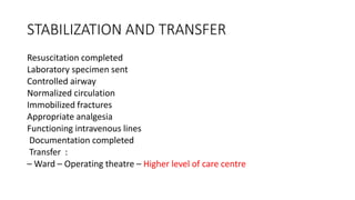 STABILIZATION AND TRANSFER
Resuscitation completed
Laboratory specimen sent
Controlled airway
Normalized circulation
Immobilized fractures
Appropriate analgesia
Functioning intravenous lines
Documentation completed
Transfer :
– Ward – Operating theatre – Higher level of care centre
 