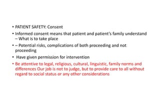 • PATIENT SAFETY: Consent
• Informed consent means that patient and patient’s family understand
– What is to take place
• – Potential risks, complications of both proceeding and not
proceeding
• Have given permission for intervention
• Be attentive to legal, religious, cultural, linguistic, family norms and
differences Our job is not to judge, but to provide care to all without
regard to social status or any other considerations
 