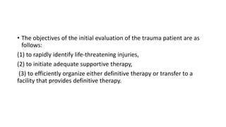 • The objectives of the initial evaluation of the trauma patient are as
follows:
(1) to rapidly identify life-threatening injuries,
(2) to initiate adequate supportive therapy,
(3) to efficiently organize either definitive therapy or transfer to a
facility that provides definitive therapy.
 