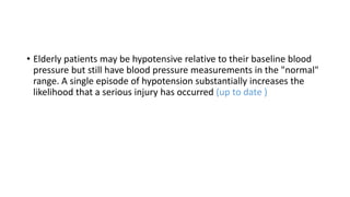 • Elderly patients may be hypotensive relative to their baseline blood
pressure but still have blood pressure measurements in the "normal"
range. A single episode of hypotension substantially increases the
likelihood that a serious injury has occurred (up to date )
 