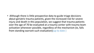 • Although there is little prospective data to guide triage decisions
about geriatric trauma patients, given the increased risk for severe
injury and death in this population, we suggest that trauma patients
over the age of 70 be evaluated at a trauma center with trauma team
activation whenever possible, regardless of the mechanism (ie, falls
from standing warrant such evaluation)(up to date )
 