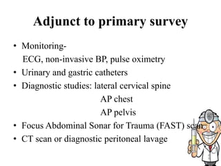 Adjunct to primary survey
• Monitoring-
ECG, non-invasive BP, pulse oximetry
• Urinary and gastric catheters
• Diagnostic studies: lateral cervical spine
AP chest
AP pelvis
• Focus Abdominal Sonar for Trauma (FAST) scan
• CT scan or diagnostic peritoneal lavage
 