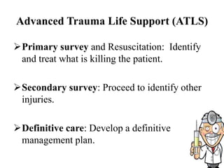 Advanced Trauma Life Support (ATLS)
Primary survey and Resuscitation: Identify
and treat what is killing the patient.
Secondary survey: Proceed to identify other
injuries.
Definitive care: Develop a definitive
management plan.
 